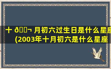 十 🐬 月初六过生日是什么星座(2003年十月初六是什么星座)